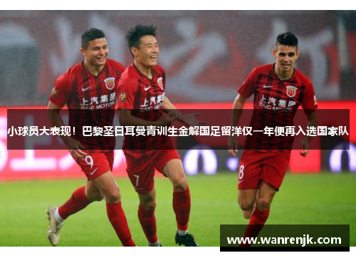 小球员大表现！巴黎圣日耳曼青训生金解国足留洋仅一年便再入选国家队