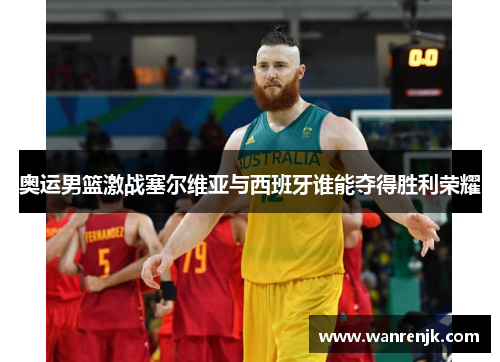 奥运男篮激战塞尔维亚与西班牙谁能夺得胜利荣耀