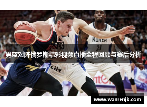 男篮对阵俄罗斯精彩视频直播全程回顾与赛后分析